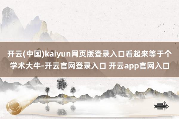 开云(中国)kaiyun网页版登录入口看起来等于个学术大牛-开云官网登录入口 开云app官网入口