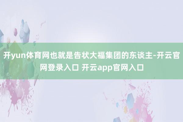 开yun体育网也就是告状大福集团的东谈主-开云官网登录入口 开云app官网入口