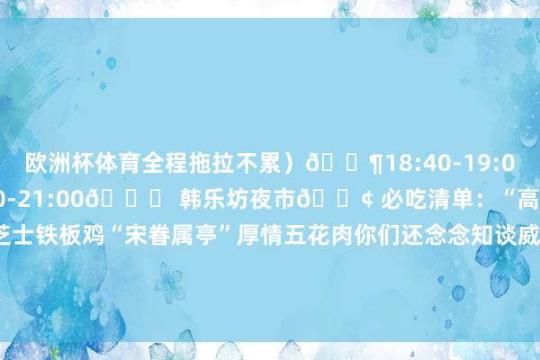 欧洲杯体育全程拖拉不累)🚶18:40-19:00打车20分钟⏰ 19:00-21:00📍 韩乐坊夜市🍢 必吃清单:“高基五春川炒鸡排”芝士铁板鸡“宋眷属亭”厚情五花肉你们还念念知谈威海什么信息?迎接褒贬区留言~ 发布于:山东省-开云官网登录入口 开云app官网入口
