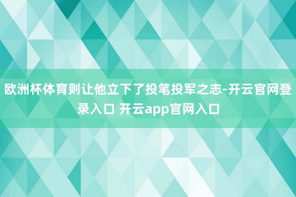 欧洲杯体育则让他立下了投笔投军之志-开云官网登录入口 开云app官网入口