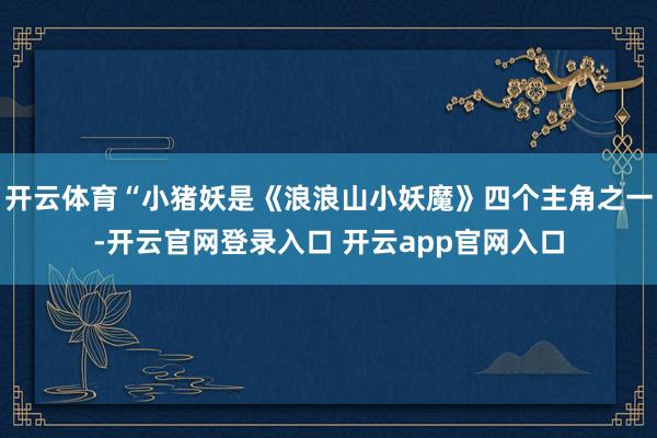 开云体育“小猪妖是《浪浪山小妖魔》四个主角之一-开云官网登录入口 开云app官网入口