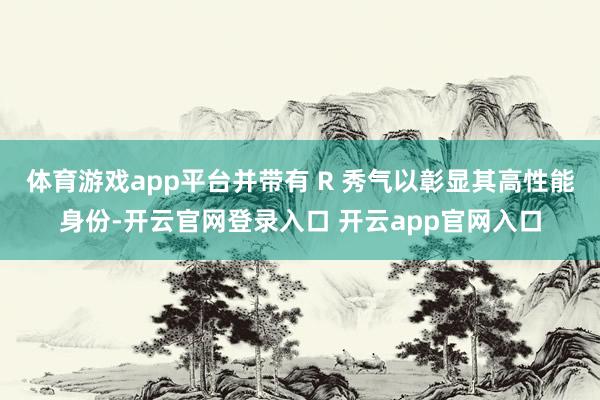 体育游戏app平台并带有 R 秀气以彰显其高性能身份-开云官网登录入口 开云app官网入口