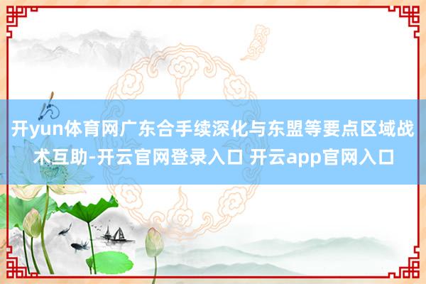 开yun体育网广东合手续深化与东盟等要点区域战术互助-开云官网登录入口 开云app官网入口