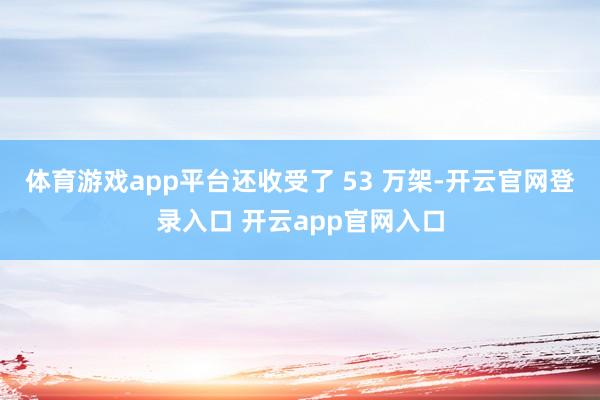 体育游戏app平台还收受了 53 万架-开云官网登录入口 开云app官网入口