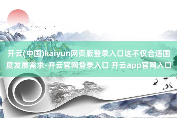 开云(中国)kaiyun网页版登录入口这不仅合适国度发展需求-开云官网登录入口 开云app官网入口