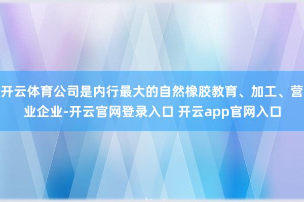 开云体育公司是内行最大的自然橡胶教育、加工、营业企业-开云官网登录入口 开云app官网入口