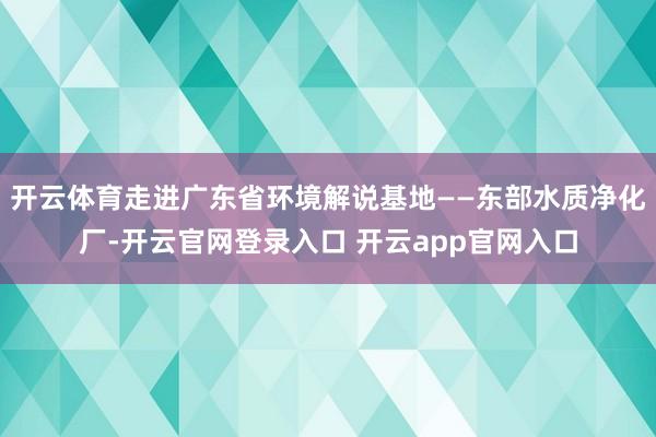 开云体育走进广东省环境解说基地——东部水质净化厂-开云官网登录入口 开云app官网入口