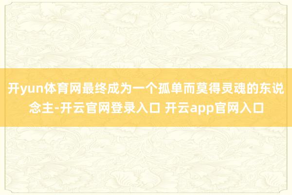 开yun体育网最终成为一个孤单而莫得灵魂的东说念主-开云官网登录入口 开云app官网入口