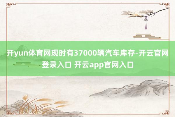开yun体育网现时有37000辆汽车库存-开云官网登录入口 开云app官网入口