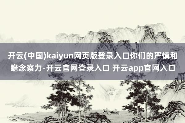 开云(中国)kaiyun网页版登录入口你们的严慎和瞻念察力-开云官网登录入口 开云app官网入口