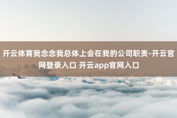 开云体育我念念我总体上会在我的公司职责-开云官网登录入口 开云app官网入口