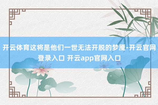 开云体育这将是他们一世无法开脱的梦魇-开云官网登录入口 开云app官网入口