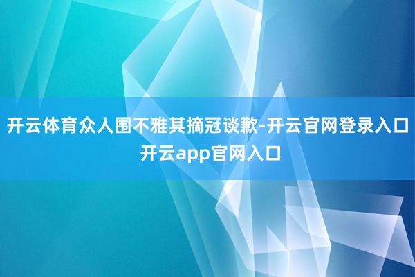 开云体育众人围不雅其摘冠谈歉-开云官网登录入口 开云app官网入口