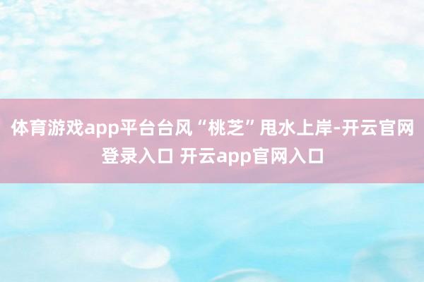 体育游戏app平台台风“桃芝”甩水上岸-开云官网登录入口 开云app官网入口