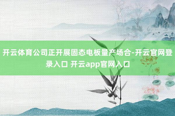开云体育公司正开展固态电板量产场合-开云官网登录入口 开云app官网入口