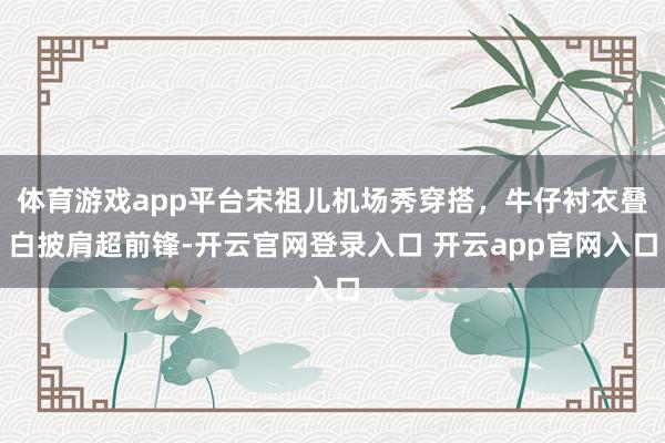 体育游戏app平台宋祖儿机场秀穿搭，牛仔衬衣叠白披肩超前锋-开云官网登录入口 开云app官网入口