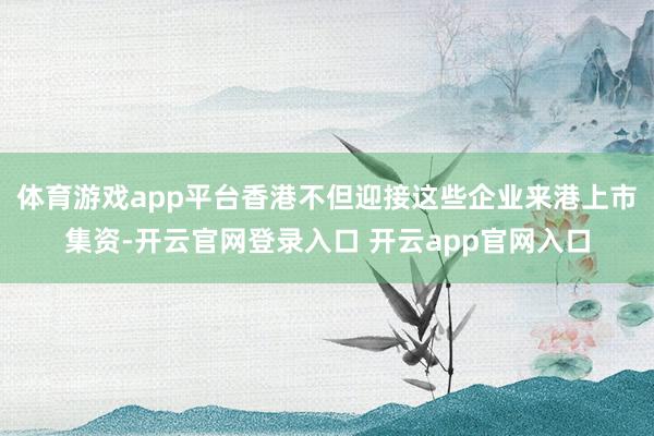 体育游戏app平台香港不但迎接这些企业来港上市集资-开云官网登录入口 开云app官网入口