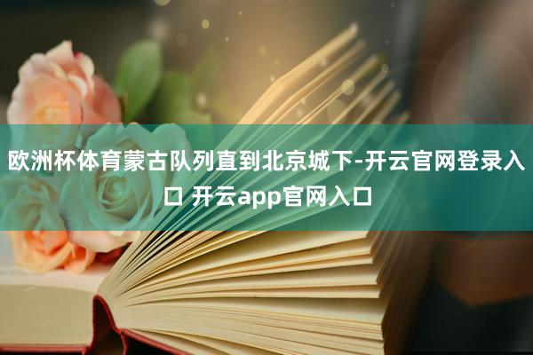 欧洲杯体育蒙古队列直到北京城下-开云官网登录入口 开云app官网入口