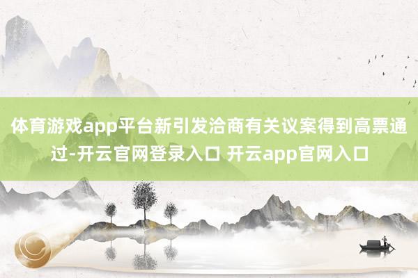体育游戏app平台新引发洽商有关议案得到高票通过-开云官网登录入口 开云app官网入口