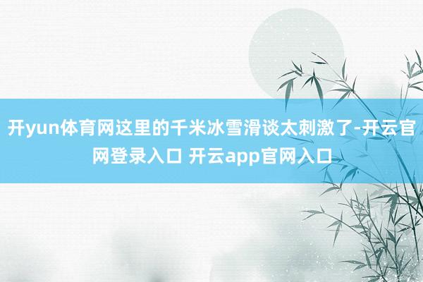 开yun体育网这里的千米冰雪滑谈太刺激了-开云官网登录入口 开云app官网入口