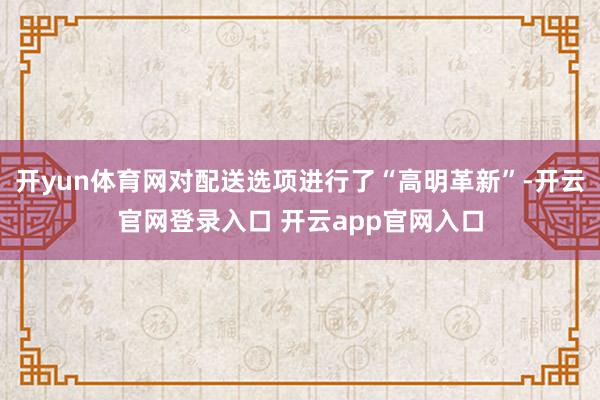 开yun体育网对配送选项进行了“高明革新”-开云官网登录入口 开云app官网入口