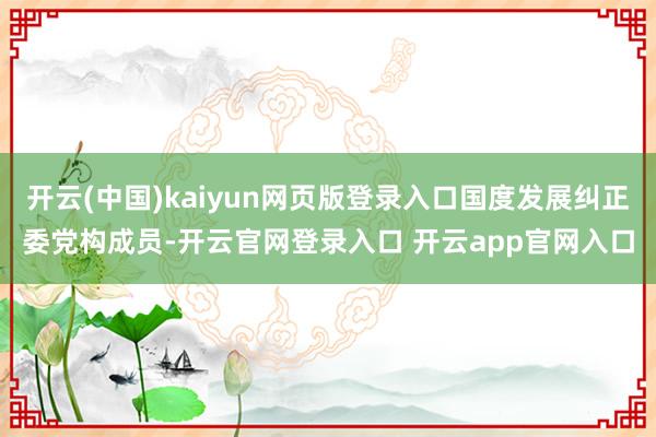 开云(中国)kaiyun网页版登录入口国度发展纠正委党构成员-开云官网登录入口 开云app官网入口