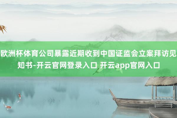 欧洲杯体育公司暴露近期收到中国证监会立案拜访见知书-开云官网登录入口 开云app官网入口