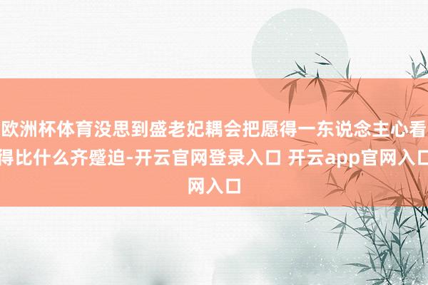 欧洲杯体育没思到盛老妃耦会把愿得一东说念主心看得比什么齐蹙迫-开云官网登录入口 开云app官网入口