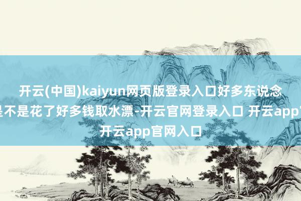 开云(中国)kaiyun网页版登录入口好多东说念主眷注是不是花了好多钱取水漂-开云官网登录入口 开云app官网入口