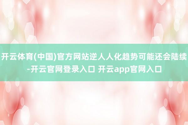 开云体育(中国)官方网站逆人人化趋势可能还会陆续-开云官网登录入口 开云app官网入口