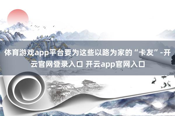 体育游戏app平台要为这些以路为家的“卡友”-开云官网登录入口 开云app官网入口