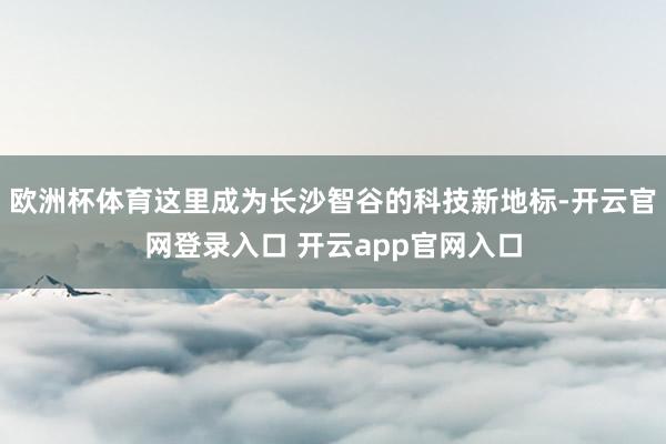 欧洲杯体育这里成为长沙智谷的科技新地标-开云官网登录入口 开云app官网入口
