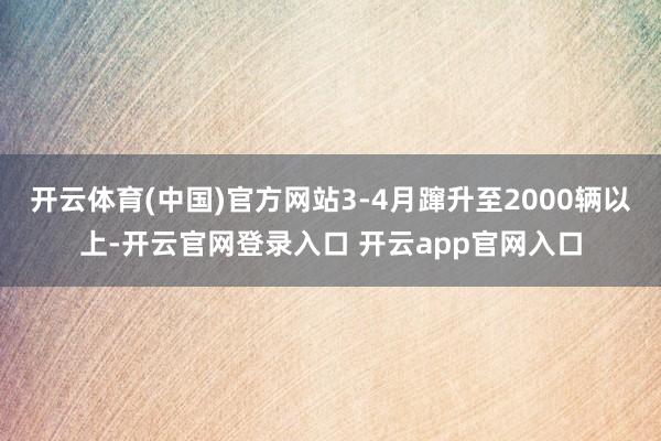 开云体育(中国)官方网站3-4月蹿升至2000辆以上-开云官网登录入口 开云app官网入口