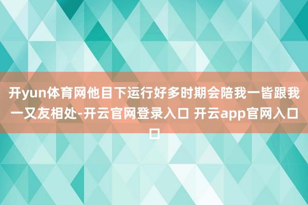 开yun体育网他目下运行好多时期会陪我一皆跟我一又友相处-开云官网登录入口 开云app官网入口