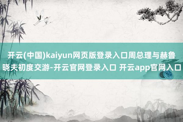 开云(中国)kaiyun网页版登录入口周总理与赫鲁晓夫初度交游-开云官网登录入口 开云app官网入口