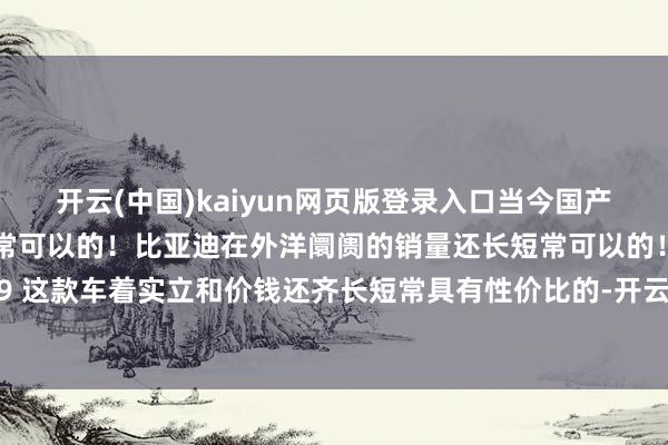 开云(中国)kaiyun网页版登录入口当今国产新动力车的手艺还长短常可以的！比亚迪在外洋阛阓的销量还长短常可以的！腾势 D9 这款车着实立和价钱还齐长短常具有性价比的-开云官网登录入口 开云app官网入口