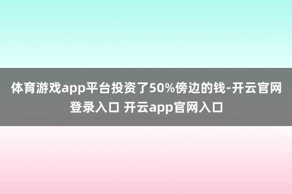 体育游戏app平台投资了50%傍边的钱-开云官网登录入口 开云app官网入口