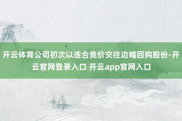 开云体育公司初次以连合竞价交往边幅回购股份-开云官网登录入口 开云app官网入口