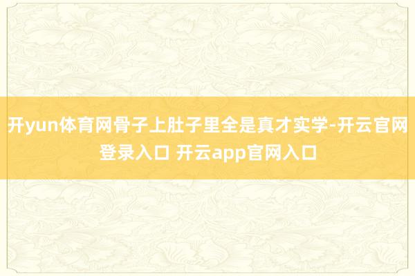 开yun体育网骨子上肚子里全是真才实学-开云官网登录入口 开云app官网入口