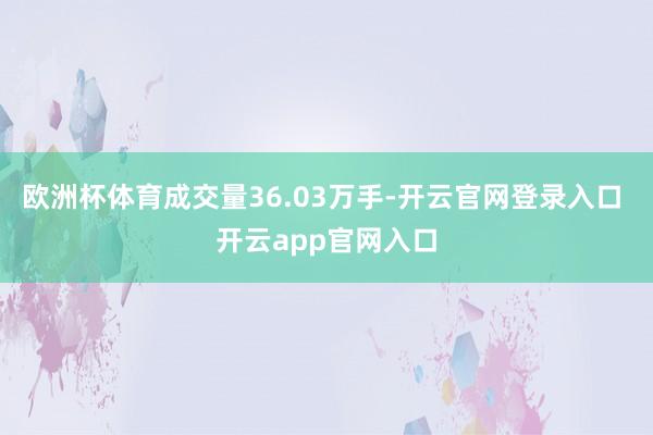欧洲杯体育成交量36.03万手-开云官网登录入口 开云app官网入口