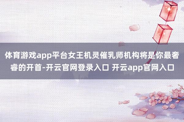 体育游戏app平台女王机灵催乳师机构将是你最奢睿的开首-开云官网登录入口 开云app官网入口