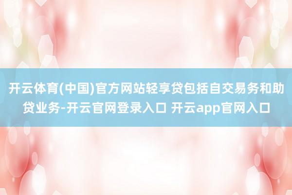 开云体育(中国)官方网站轻享贷包括自交易务和助贷业务-开云官网登录入口 开云app官网入口