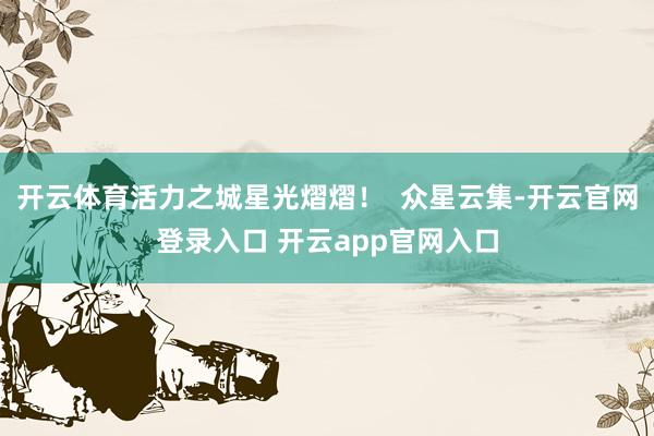 开云体育活力之城星光熠熠! 众星云集-开云官网登录入口 开云app官网入口