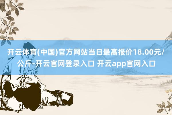 开云体育(中国)官方网站当日最高报价18.00元/公斤-开云官网登录入口 开云app官网入口