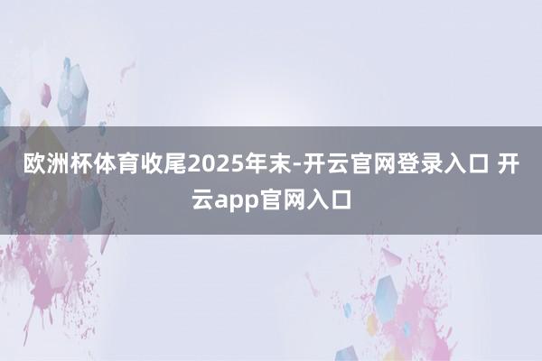 欧洲杯体育 收尾2025年末-开云官网登录入口 开云app官网入口