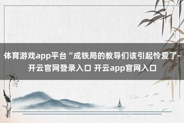 体育游戏app平台“成铁局的教导们该引起怜爱了-开云官网登录入口 开云app官网入口