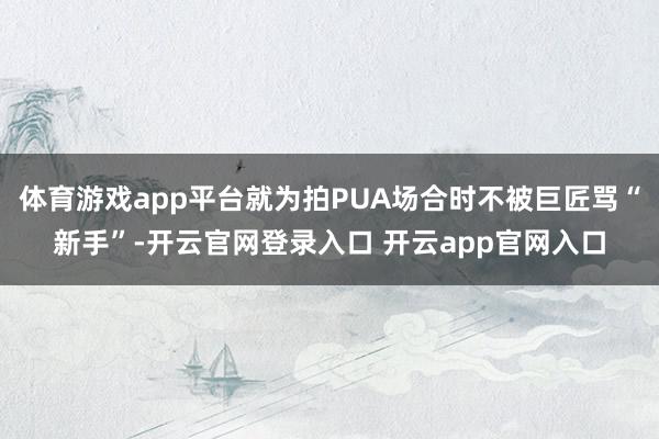 体育游戏app平台就为拍PUA场合时不被巨匠骂“新手”-开云官网登录入口 开云app官网入口