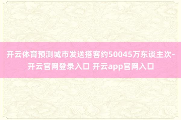 开云体育预测城市发送搭客约50045万东谈主次-开云官网登录入口 开云app官网入口
