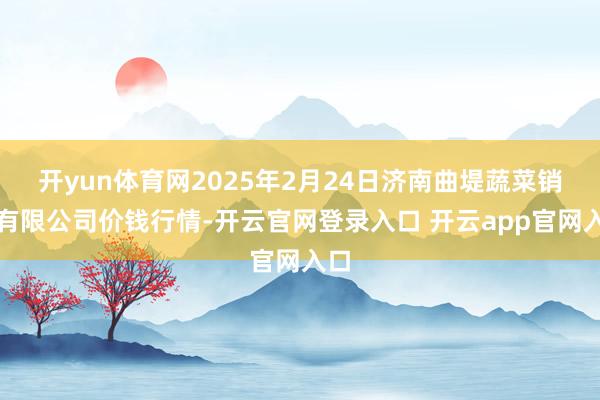 开yun体育网2025年2月24日济南曲堤蔬菜销售有限公司价钱行情-开云官网登录入口 开云app官网入口