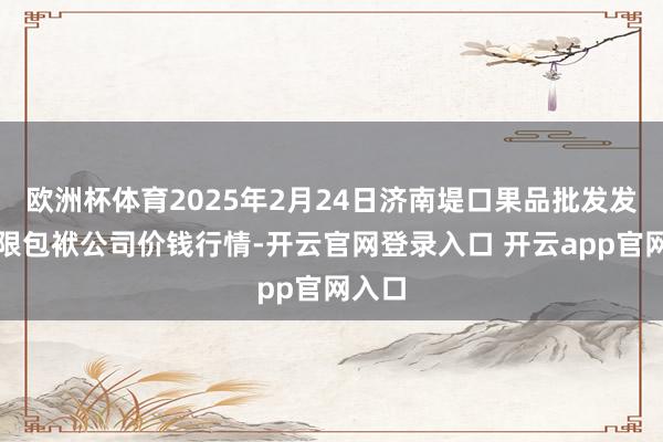 欧洲杯体育2025年2月24日济南堤口果品批发发展有限包袱公司价钱行情-开云官网登录入口 开云app官网入口